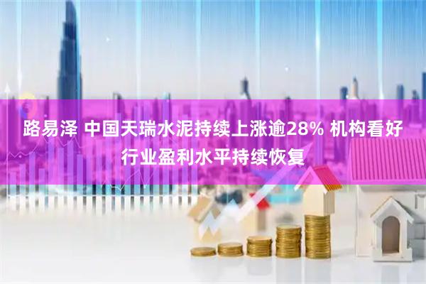 路易泽 中国天瑞水泥持续上涨逾28% 机构看好行业盈利水平持续恢复