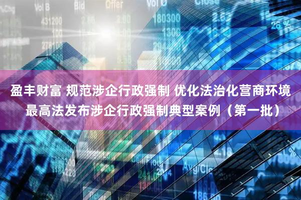 盈丰财富 规范涉企行政强制 优化法治化营商环境 最高法发布涉企行政强制典型案例（第一批）