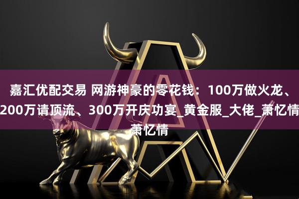 嘉汇优配交易 网游神豪的零花钱：100万做火龙、200万请顶流、300万开庆功宴_黄金服_大佬_萧忆情