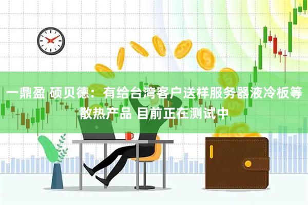 一鼎盈 硕贝德：有给台湾客户送样服务器液冷板等散热产品 目前正在测试中