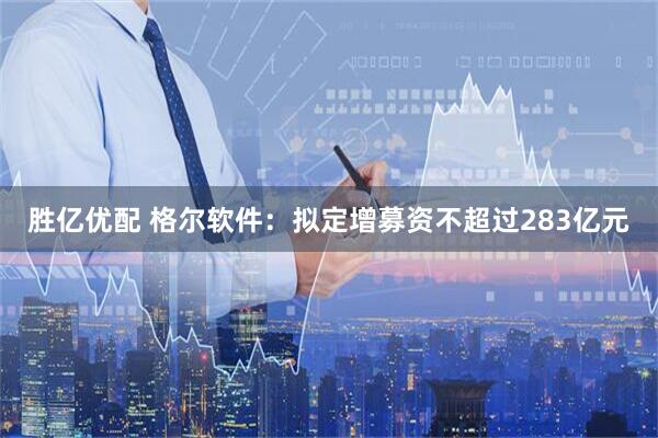 胜亿优配 格尔软件：拟定增募资不超过283亿元