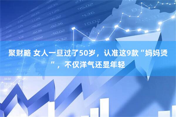 聚财略 女人一旦过了50岁，认准这9款“妈妈烫”，不仅洋气还显年轻