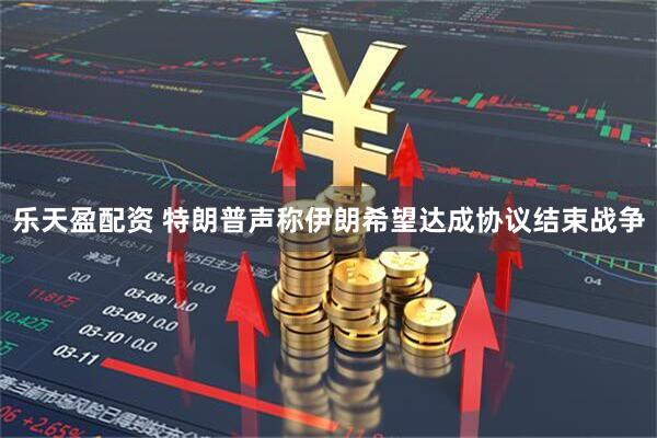 乐天盈配资 特朗普声称伊朗希望达成协议结束战争