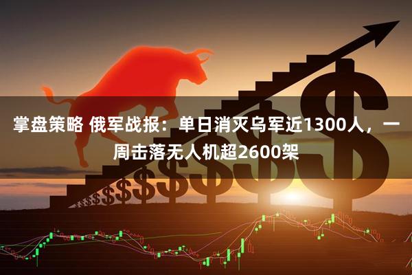掌盘策略 俄军战报：单日消灭乌军近1300人，一周击落无人机超2600架