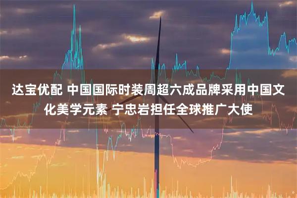 达宝优配 中国国际时装周超六成品牌采用中国文化美学元素 宁忠岩担任全球推广大使