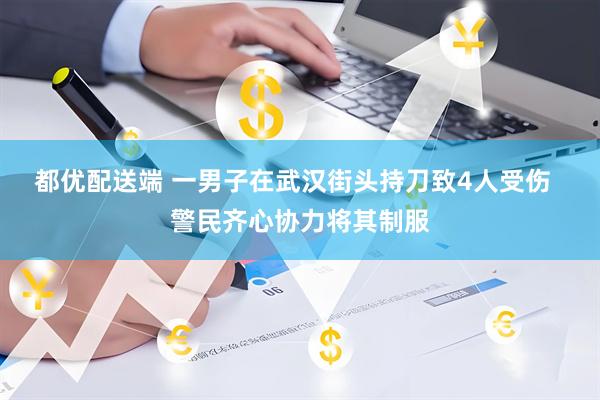 都优配送端 一男子在武汉街头持刀致4人受伤  警民齐心协力将其制服