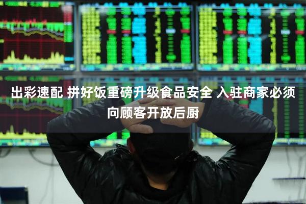 出彩速配 拼好饭重磅升级食品安全 入驻商家必须向顾客开放后厨