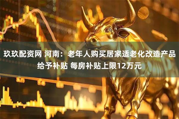玖玖配资网 河南：老年人购买居家适老化改造产品给予补贴 每房补贴上限12万元