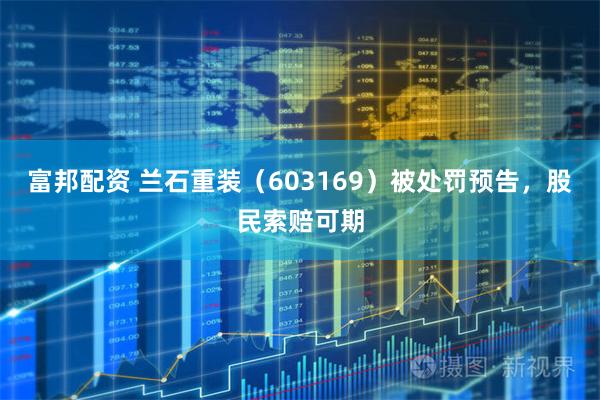 富邦配资 兰石重装（603169）被处罚预告，股民索赔可期