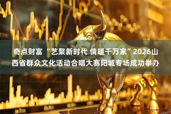 奇点财富 “艺聚新时代 情暖千万家”2026山西省群众文化活动合唱大赛阳城专场成功举办