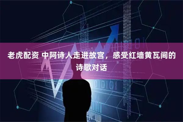 老虎配资 中阿诗人走进故宫，感受红墙黄瓦间的诗歌对话