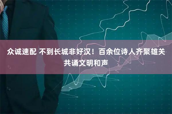 众诚速配 不到长城非好汉！百余位诗人齐聚雄关共诵文明和声