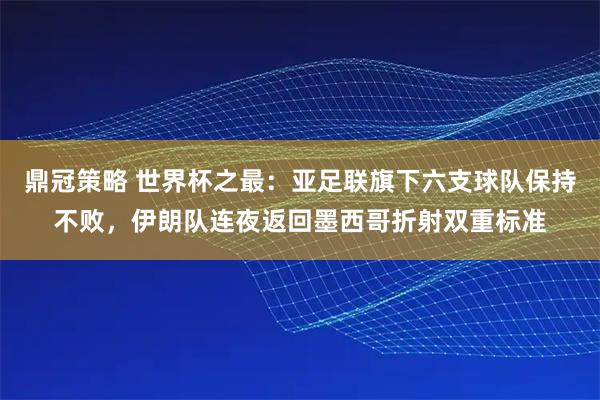 鼎冠策略 世界杯之最：亚足联旗下六支球队保持不败，伊朗队连夜返回墨西哥折射双重标准