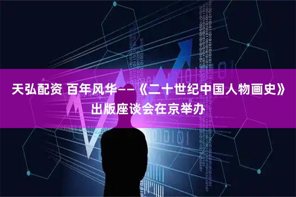天弘配资 百年风华——《二十世纪中国人物画史》出版座谈会在京举办