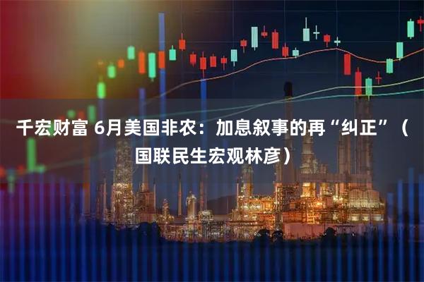 千宏财富 6月美国非农：加息叙事的再“纠正”（国联民生宏观林彦）